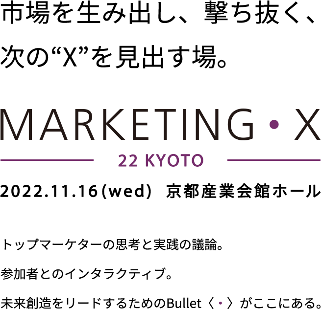 市場を生み出し、撃ち抜く、次の“X”を見出す場。MARKETING・X　2022.11.16(wed) 京都産業会館ホール トップマーケターの思考と実践の議論。参加者とのインタラクティブ。未来創造をリードするためのBullet（・）がここにある。 リアル＆配信にて開催