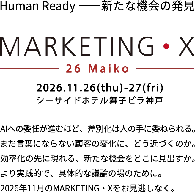 テーマ：「Human Ready ——新たな機会の発見」MARKETING・X - 26 Maiko - 2026.11.26(thu)-27(fri) シーサイドホテル舞子ビラ神戸。AIへの委任が進むほど、差別化は人の手に委ねられる。まだ言葉にならない顧客の変化に、どう近づくのか。効率化の先に現れる、新たな機会をどこに見出すか。より実践的で、具体的な議論の場のために。2026年11月のMARKETING・Xをお見逃しなく。